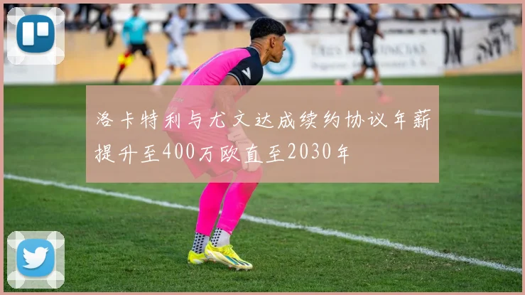洛卡特利与尤文达成续约协议年薪提升至400万欧直至2030年