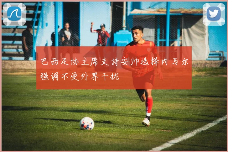 巴西足协主席支持安帅选择内马尔强调不受外界干扰