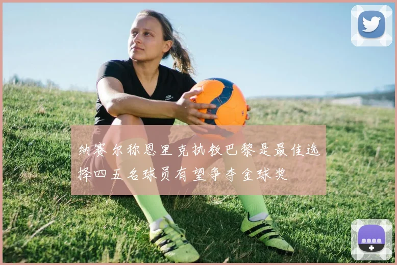 纳赛尔称恩里克执教巴黎是最佳选择四五名球员有望争夺金球奖