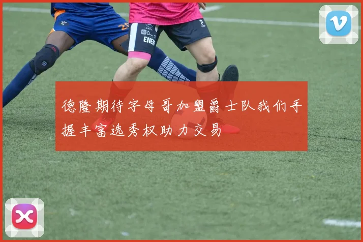 德隆期待字母哥加盟爵士队我们手握丰富选秀权助力交易