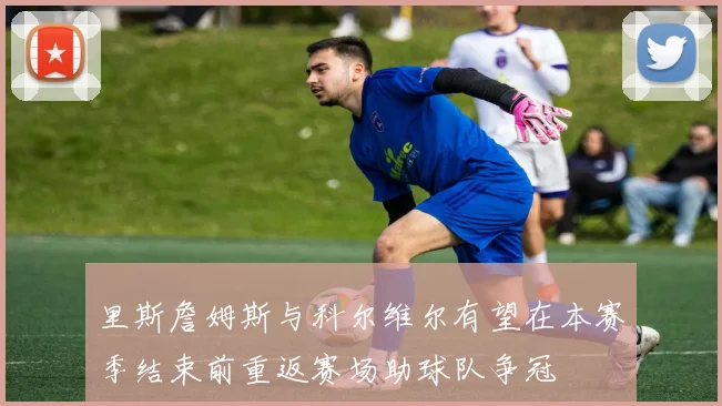 里斯詹姆斯与科尔维尔有望在本赛季结束前重返赛场助球队争冠