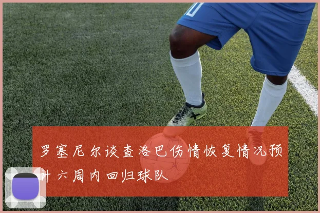 罗塞尼尔谈查洛巴伤情恢复情况预计六周内回归球队