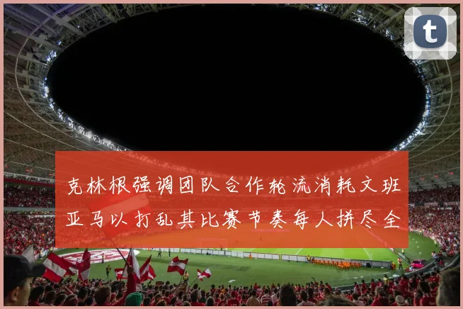 克林根强调团队合作轮流消耗文班亚马以打乱其比赛节奏每人拼尽全力五到六分钟