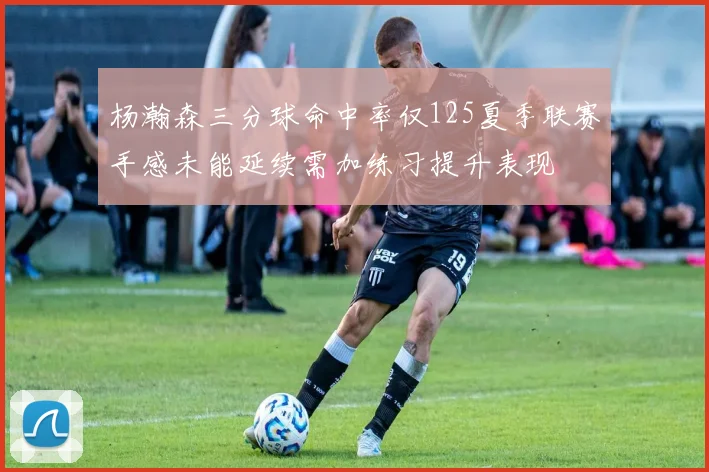 杨瀚森三分球命中率仅125夏季联赛手感未能延续需加练习提升表现