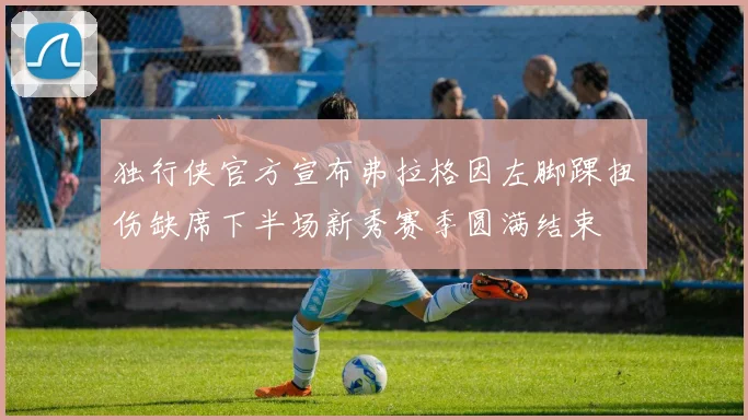 独行侠官方宣布弗拉格因左脚踝扭伤缺席下半场新秀赛季圆满结束