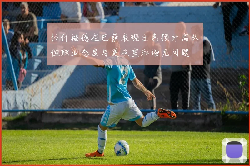 拉什福德在巴萨表现出色预计离队但职业态度与更衣室和谐无问题