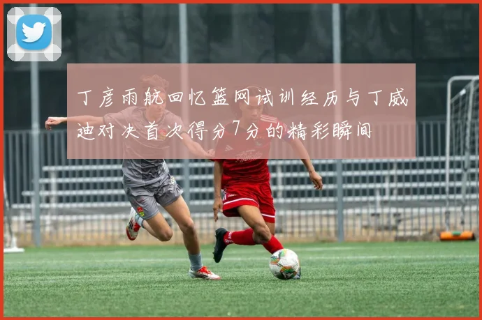 丁彦雨航回忆篮网试训经历与丁威迪对决首次得分7分的精彩瞬间